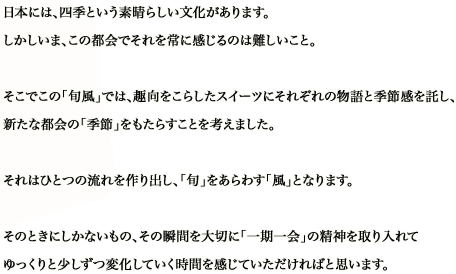 日本には、四季という素晴らしい文化があります。しかしいま、この都会でそれを常に感じるのは難しいこと。そこでこの「旬風」では、趣向をこらしたスイーツにそれぞれの物語と季節感を託し、新たな都会の「季節」をもたらすことを考えました。それはひとつの流れを作り出し、「旬」をあらわす「風」となります。そのときにしかないもの、その瞬間を大切に「一期一会」の精神を取り入れてゆっくりと少しずつ変化していく時間を感じていただければと思います。