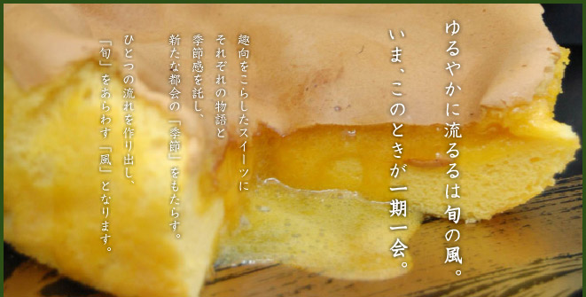 ゆるやかに流るるは旬の風。いま、このときが一期一会。趣向をこらしたスイーツにそれぞれの物語と季節感を託し、新たな都会の季節をもたらす。ひとつの流れを作り出し、旬をあらわす風となります。